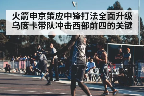 火箭申京策应中锋打法全面升级 乌度卡带队冲击西部前四的关键