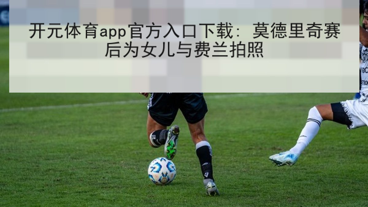 开元体育app官方入口下载: 莫德里奇赛后为女儿与费兰拍照