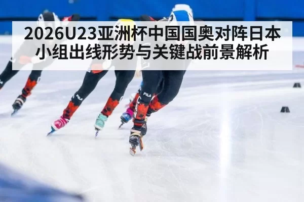 2026U23亚洲杯中国国奥对阵日本小组出线形势与关键战前景解析